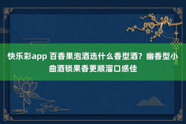 快乐彩app 百香果泡酒选什么香型酒？幽香型小曲酒锁果香更顺溜口感佳