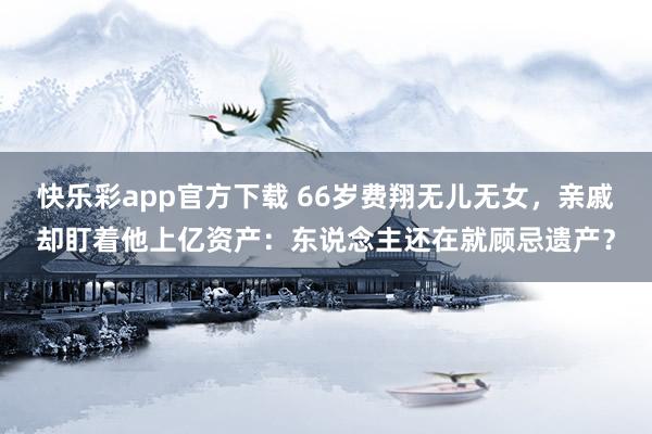 快乐彩app官方下载 66岁费翔无儿无女，亲戚却盯着他上亿资产：东说念主还在就顾忌遗产？