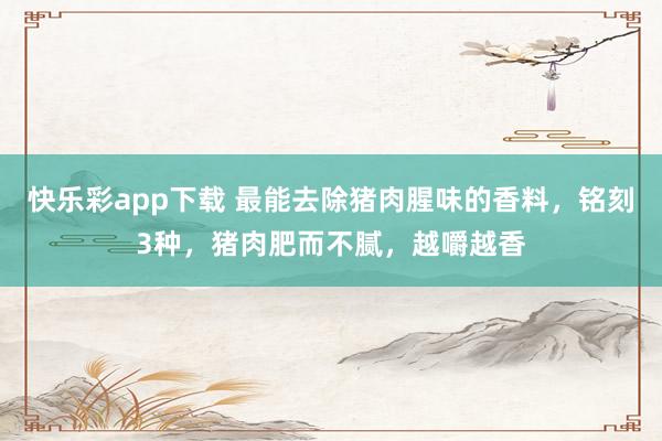 快乐彩app下载 最能去除猪肉腥味的香料，铭刻3种，猪肉肥而不腻，越嚼越香