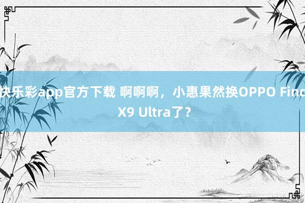 快乐彩app官方下载 啊啊啊，小惠果然换OPPO Find X9 Ultra了？
