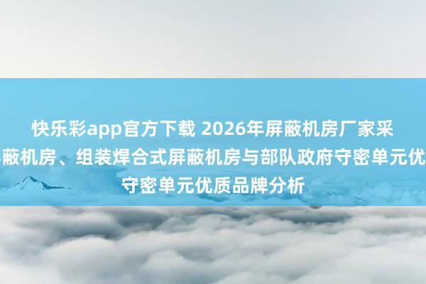 快乐彩app官方下载 2026年屏蔽机房厂家采取：电磁屏蔽机房、组装焊合式屏蔽机房与部队政府守密单元优质品牌分析