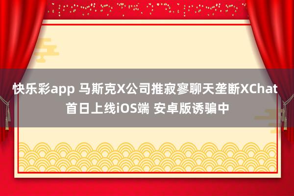 快乐彩app 马斯克X公司推寂寥聊天垄断XChat 首日上线iOS端 安卓版诱骗中