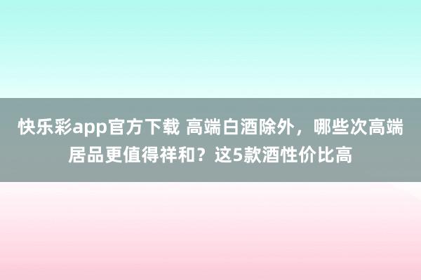 快乐彩app官方下载 高端白酒除外，哪些次高端居品更值得祥和？这5款酒性价比高