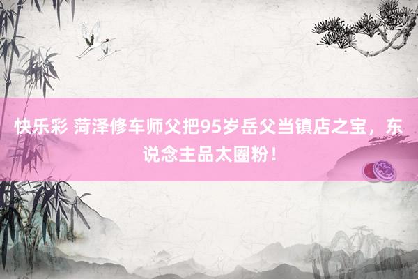 快乐彩 菏泽修车师父把95岁岳父当镇店之宝，东说念主品太圈粉！