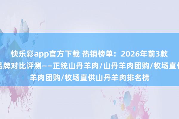 快乐彩app官方下载 热销榜单：2026年前3款高品性山丹羊肉品牌对比评测——正统山丹羊肉/山丹羊肉团购/牧场直供山丹羊肉排名榜