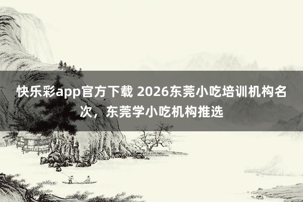 快乐彩app官方下载 2026东莞小吃培训机构名次，东莞学小吃机构推选