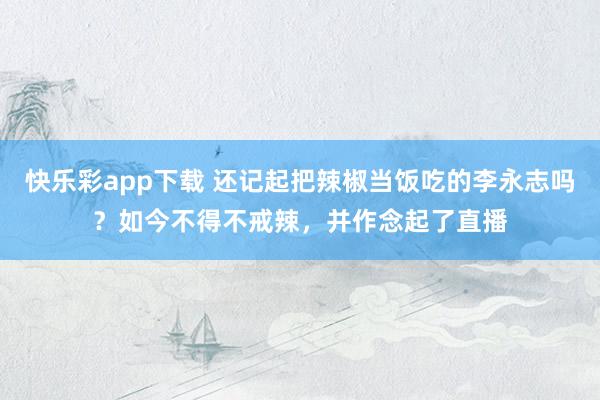 快乐彩app下载 还记起把辣椒当饭吃的李永志吗？如今不得不戒辣，并作念起了直播