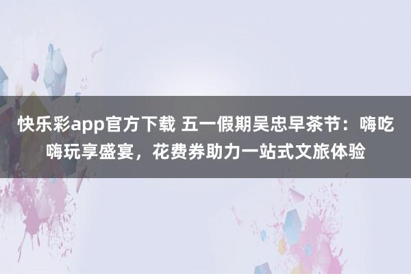 快乐彩app官方下载 五一假期吴忠早茶节：嗨吃嗨玩享盛宴，花费券助力一站式文旅体验