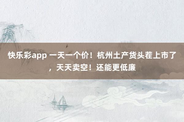 快乐彩app 一天一个价！杭州土产货头茬上市了，天天卖空！还能更低廉