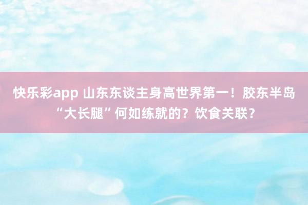 快乐彩app 山东东谈主身高世界第一！胶东半岛“大长腿”何如练就的？饮食关联？