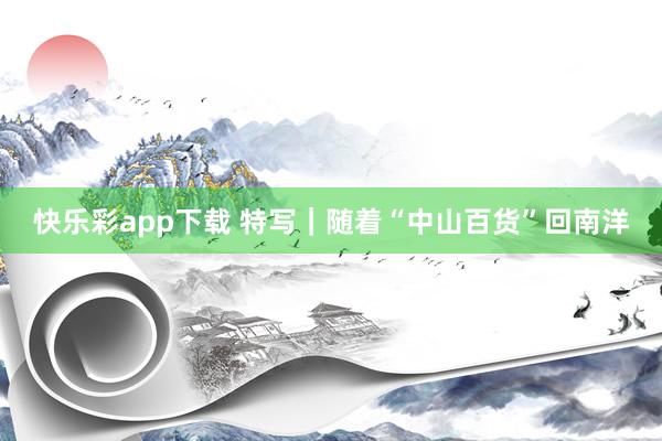 快乐彩app下载 特写｜随着“中山百货”回南洋