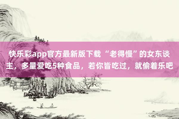 快乐彩app官方最新版下载 “老得慢”的女东谈主，多量爱吃5种食品，<a href=