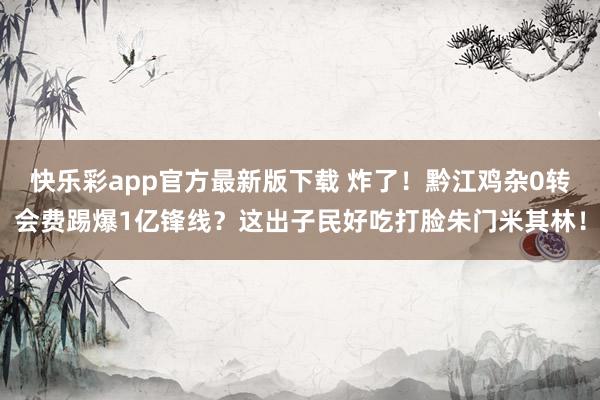 快乐彩app官方最新版下载 炸了！黔江鸡杂0转会费踢爆1亿锋线？这出子民好吃打脸朱门米其林！