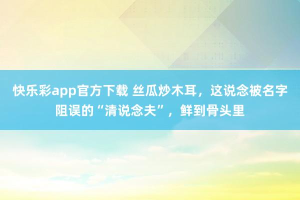 快乐彩app官方下载 丝瓜炒木耳，这说念被名字阻误的“清说念夫”，鲜到骨头里