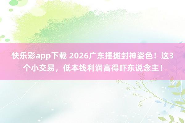 快乐彩app下载 2026广东摆摊封神姿色！这3个小交易，低本钱利润高得吓东说念主！