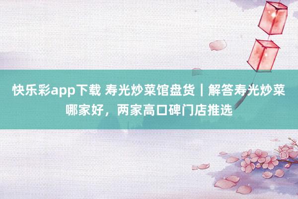 快乐彩app下载 寿光炒菜馆盘货｜解答寿光炒菜哪家好，两家高口碑门店推选