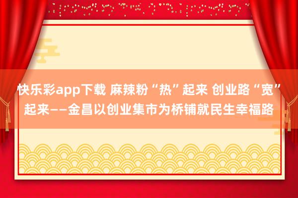 快乐彩app下载 麻辣粉“热”起来 创业路“宽”起来——金昌以创业集市为桥铺就民生幸福路