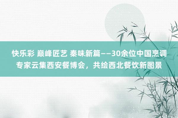 快乐彩 巅峰匠艺 秦味新篇——30余位中国烹调专家云集西安餐博会，共绘西北餐饮新图景