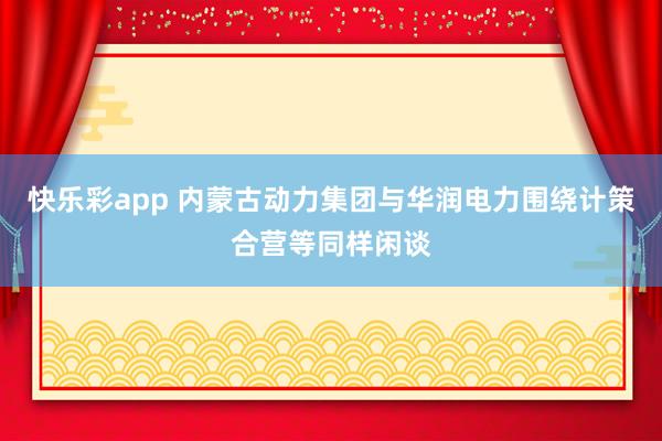 快乐彩app 内蒙古动力集团与华润电力围绕计策合营等同样闲谈