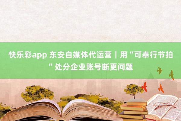 快乐彩app 东安自媒体代运营｜用“可奉行节拍”处分企业账号断更问题
