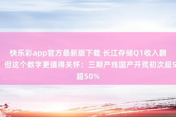 快乐彩app官方最新版下载 长江存储Q1收入翻倍，但这个数字更值得关怀：三期产线国产开荒初次超50%