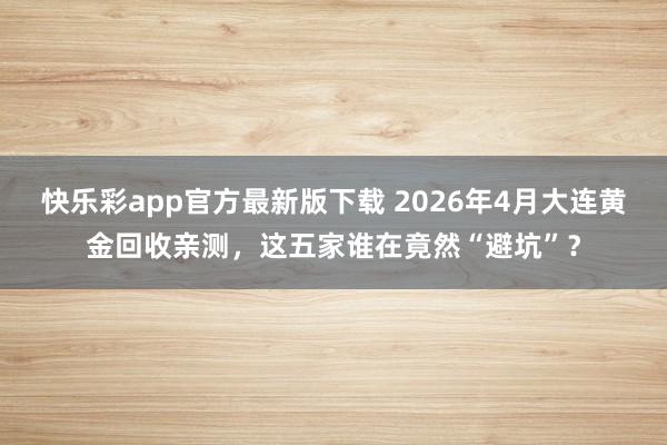 快乐彩app官方最新版下载 2026年4月大连黄金回收亲测，这五家谁在竟然“避坑”？