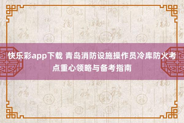 快乐彩app下载 青岛消防设施操作员冷库防火考点重心领略与备考指南