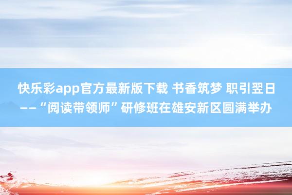 快乐彩app官方最新版下载 书香筑梦 职引翌日——“阅读带领师”研修班在雄安新区圆满举办