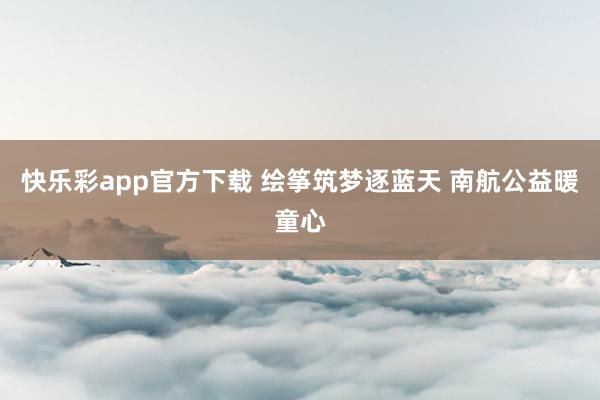 快乐彩app官方下载 绘筝筑梦逐蓝天 南航公益暖童心