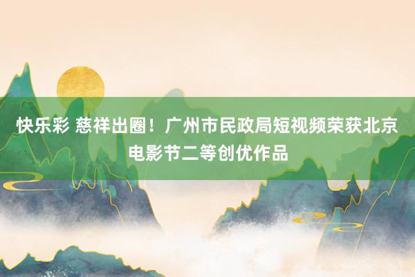 快乐彩 慈祥出圈！广州市民政局短视频荣获北京电影节二等创优作品
