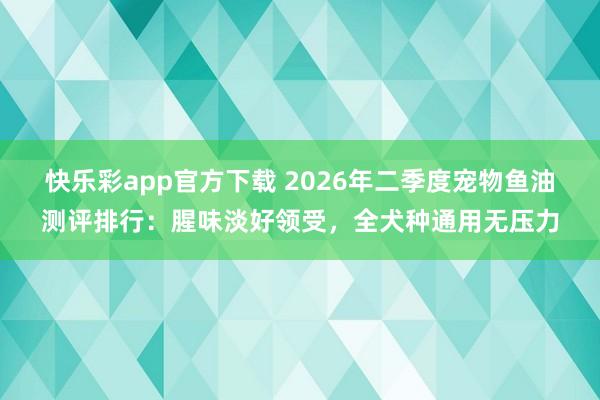 快乐彩app官方下载 2026年二季度宠物鱼油测评排行：腥味淡好领受，全犬种通用无压力