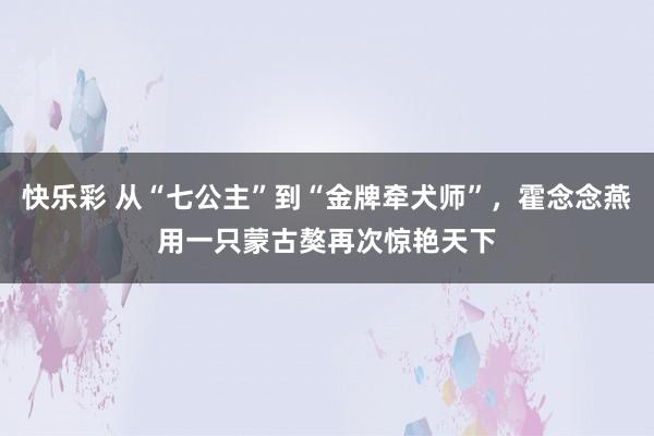 快乐彩 从“七公主”到“金牌牵犬师”，霍念念燕用一只蒙古獒再次惊艳天下