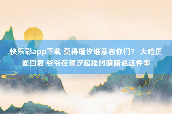 快乐彩app下载 莫得瑾汐谁意志你们？ 大哈正面回复 爷爷在瑾汐起程时暗暗说这件事