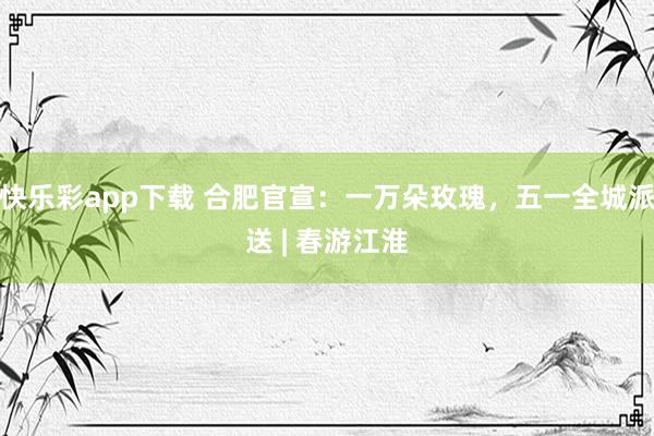 快乐彩app下载 合肥官宣：一万朵玫瑰，五一全城派送 | 春游江淮
