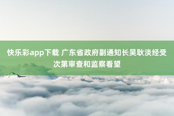 快乐彩app下载 广东省政府副通知长吴耿淡经受次第审查和监察看望
