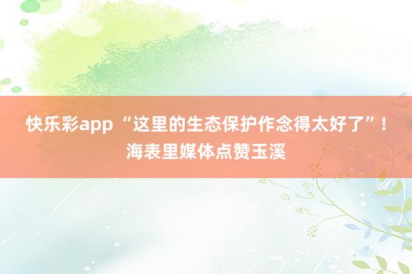 快乐彩app “这里的生态保护作念得太好了”！海表里媒体点赞玉溪