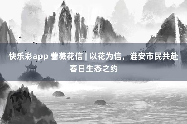 快乐彩app 蔷薇花信 | 以花为信，淮安市民共赴春日生态之约