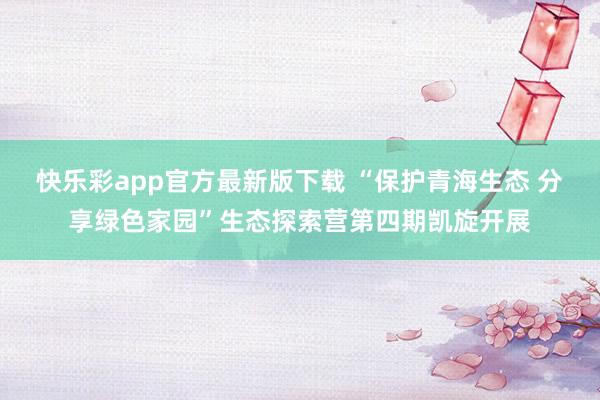 快乐彩app官方最新版下载 “保护青海生态 分享绿色家园”生态探索营第四期凯旋开展
