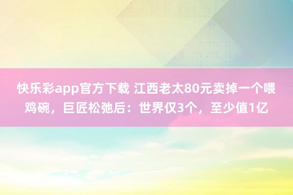 快乐彩app官方下载 江西老太80元卖掉一个喂鸡碗，巨匠松弛后：世界仅3个，至少值1亿