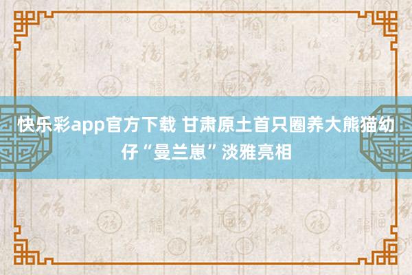 快乐彩app官方下载 甘肃原土首只圈养大熊猫幼仔“曼兰崽”淡雅亮相