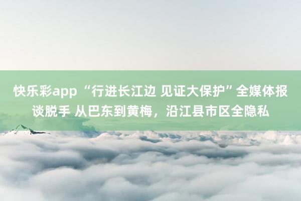 快乐彩app “行进长江边 见证大保护”全媒体报谈脱手 从巴东到黄梅，沿江县市区全隐私