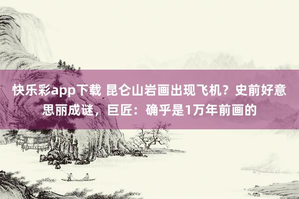 快乐彩app下载 昆仑山岩画出现飞机？史前好意思丽成谜，巨匠：确乎是1万年前画的