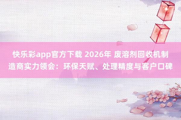 快乐彩app官方下载 2026年 废溶剂回收机制造商实力领会：环保天赋、处理精度与客户口碑