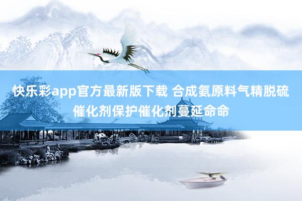 快乐彩app官方最新版下载 合成氨原料气精脱硫催化剂保护催化剂蔓延命命