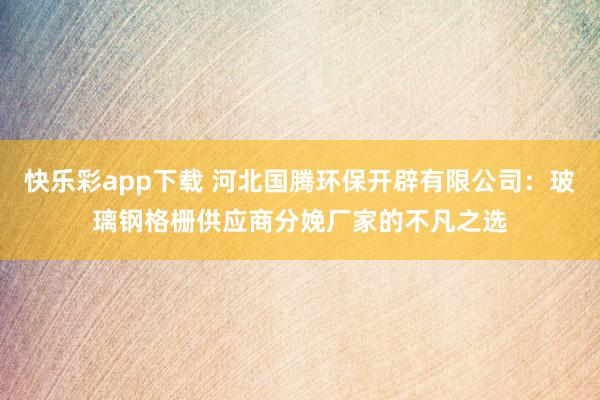 快乐彩app下载 河北国腾环保开辟有限公司：玻璃钢格栅供应商分娩厂家的不凡之选