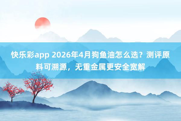 快乐彩app 2026年4月狗鱼油怎么选？测评原料可溯源，无重金属更安全宽解