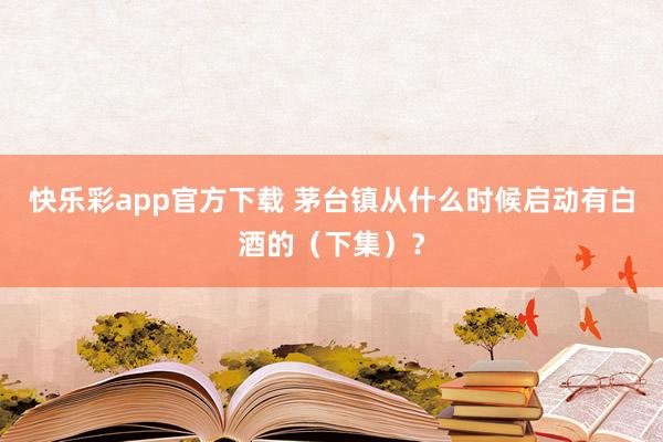 快乐彩app官方下载 茅台镇从什么时候启动有白酒的（下集）？