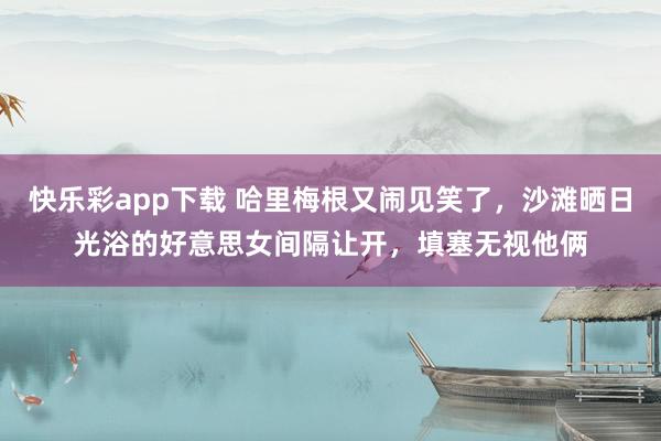 快乐彩app下载 哈里梅根又闹见笑了，沙滩晒日光浴的好意思女间隔让开，填塞无视他俩