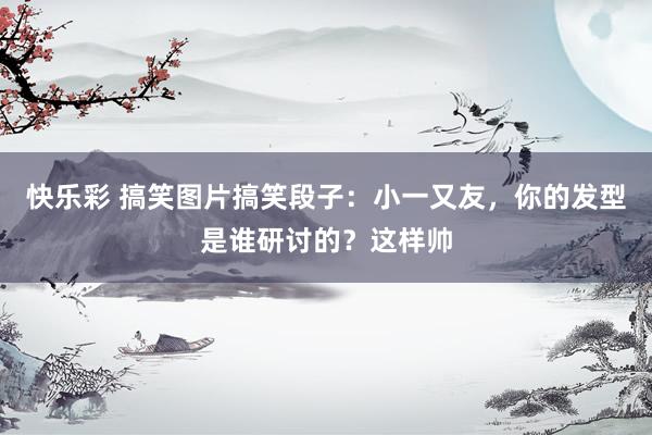 快乐彩 搞笑图片搞笑段子：小一又友，你的发型是谁研讨的？这样帅