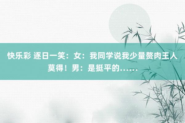 快乐彩 逐日一笑：女：我同学说我少量赘肉王人莫得！男：是挺平的……